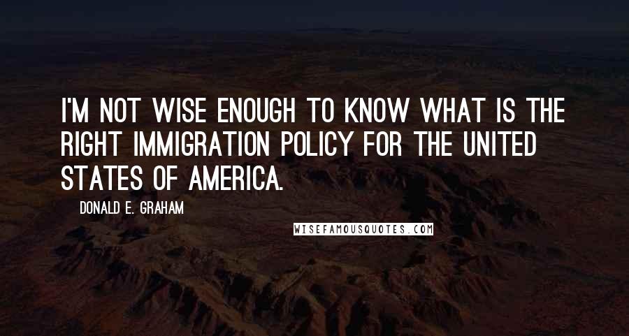 Donald E. Graham Quotes: I'm not wise enough to know what is the right immigration policy for the United States of America.