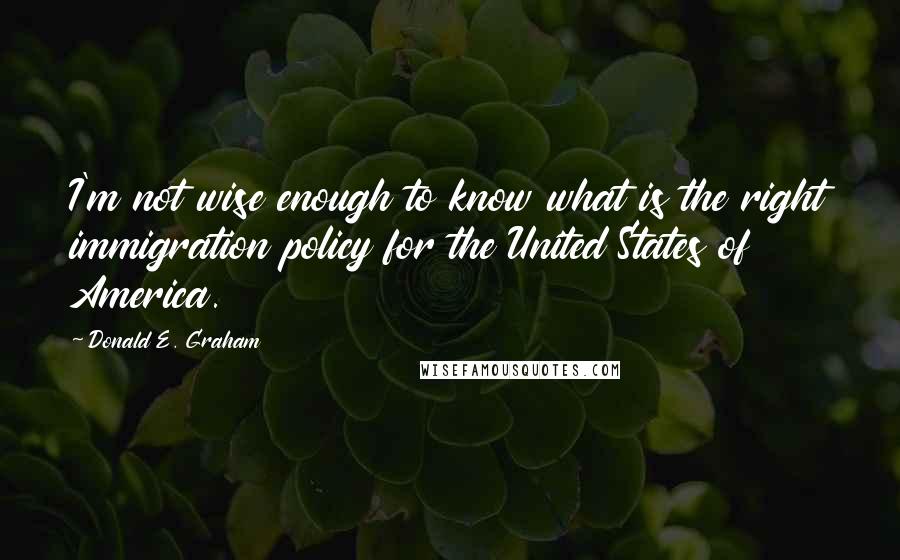 Donald E. Graham Quotes: I'm not wise enough to know what is the right immigration policy for the United States of America.