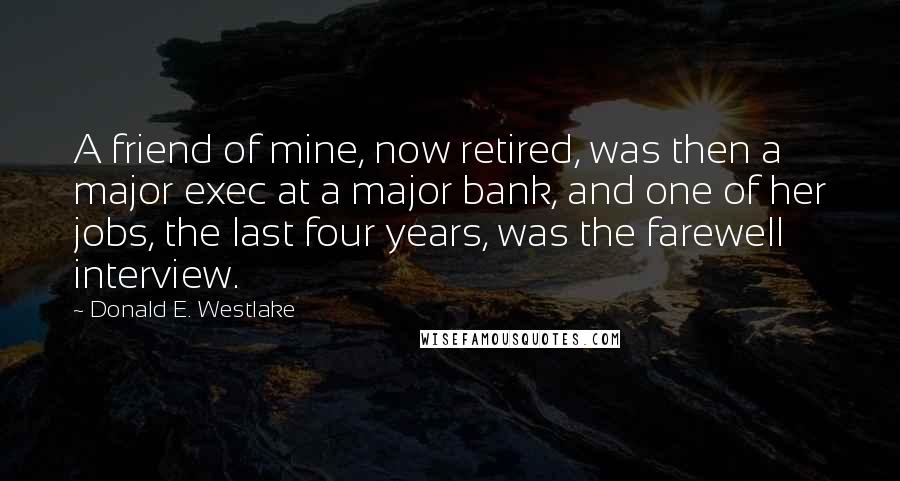 Donald E. Westlake Quotes: A friend of mine, now retired, was then a major exec at a major bank, and one of her jobs, the last four years, was the farewell interview.