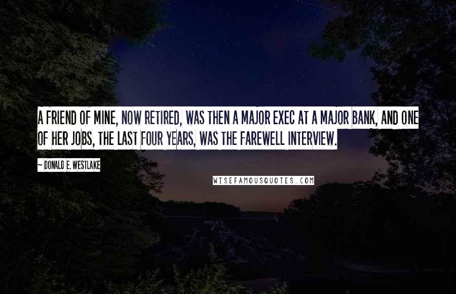 Donald E. Westlake Quotes: A friend of mine, now retired, was then a major exec at a major bank, and one of her jobs, the last four years, was the farewell interview.