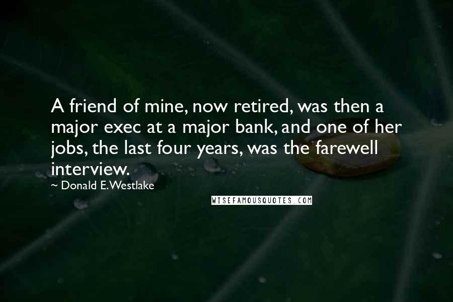 Donald E. Westlake Quotes: A friend of mine, now retired, was then a major exec at a major bank, and one of her jobs, the last four years, was the farewell interview.