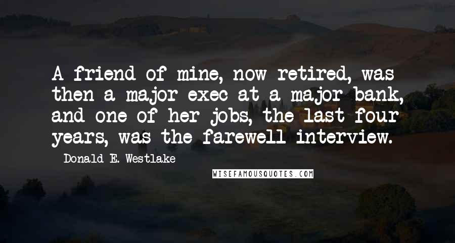 Donald E. Westlake Quotes: A friend of mine, now retired, was then a major exec at a major bank, and one of her jobs, the last four years, was the farewell interview.