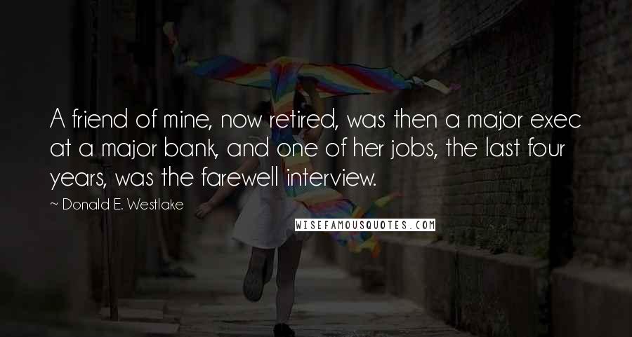 Donald E. Westlake Quotes: A friend of mine, now retired, was then a major exec at a major bank, and one of her jobs, the last four years, was the farewell interview.