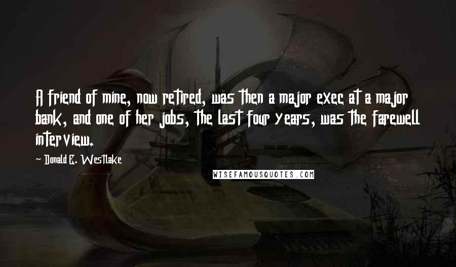 Donald E. Westlake Quotes: A friend of mine, now retired, was then a major exec at a major bank, and one of her jobs, the last four years, was the farewell interview.