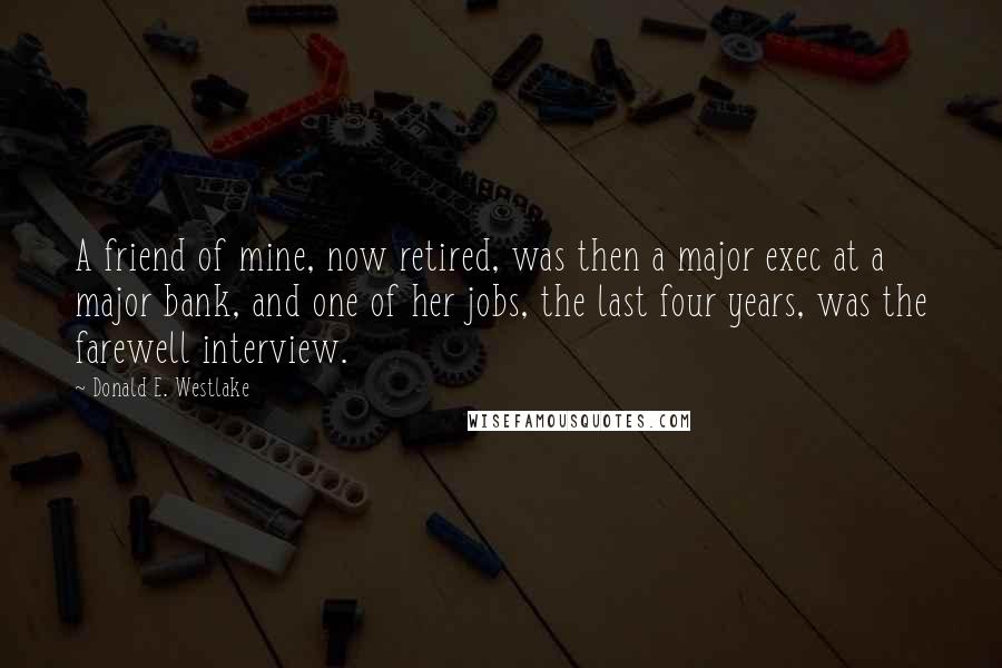 Donald E. Westlake Quotes: A friend of mine, now retired, was then a major exec at a major bank, and one of her jobs, the last four years, was the farewell interview.