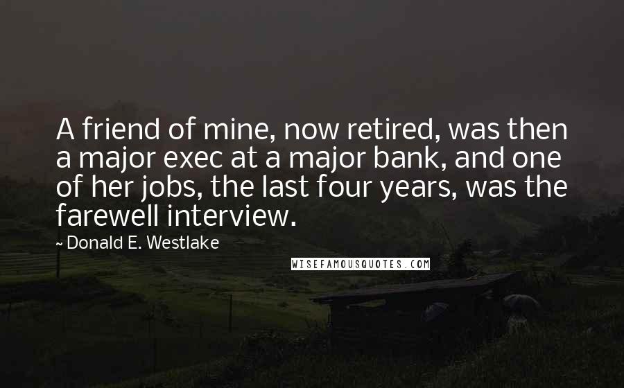 Donald E. Westlake Quotes: A friend of mine, now retired, was then a major exec at a major bank, and one of her jobs, the last four years, was the farewell interview.