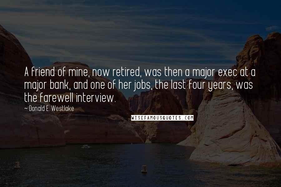 Donald E. Westlake Quotes: A friend of mine, now retired, was then a major exec at a major bank, and one of her jobs, the last four years, was the farewell interview.