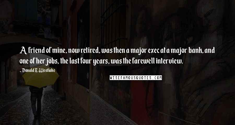 Donald E. Westlake Quotes: A friend of mine, now retired, was then a major exec at a major bank, and one of her jobs, the last four years, was the farewell interview.