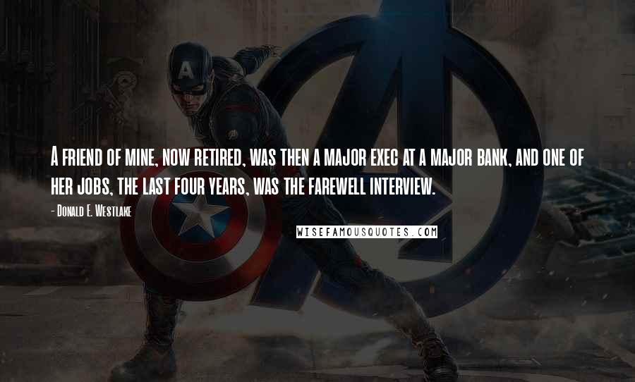 Donald E. Westlake Quotes: A friend of mine, now retired, was then a major exec at a major bank, and one of her jobs, the last four years, was the farewell interview.