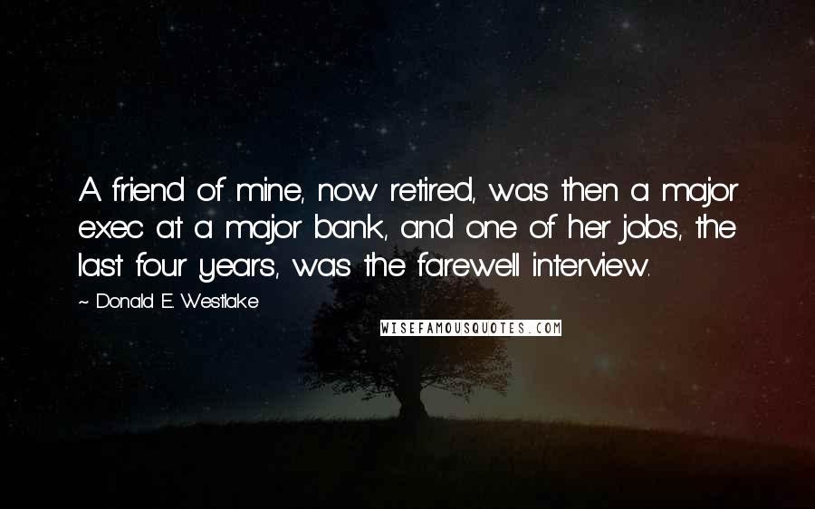 Donald E. Westlake Quotes: A friend of mine, now retired, was then a major exec at a major bank, and one of her jobs, the last four years, was the farewell interview.