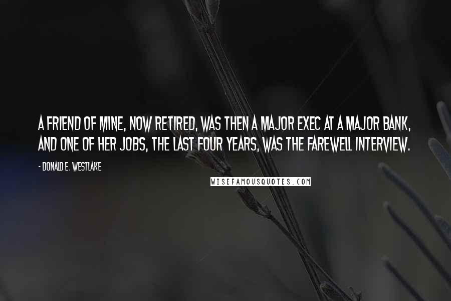 Donald E. Westlake Quotes: A friend of mine, now retired, was then a major exec at a major bank, and one of her jobs, the last four years, was the farewell interview.