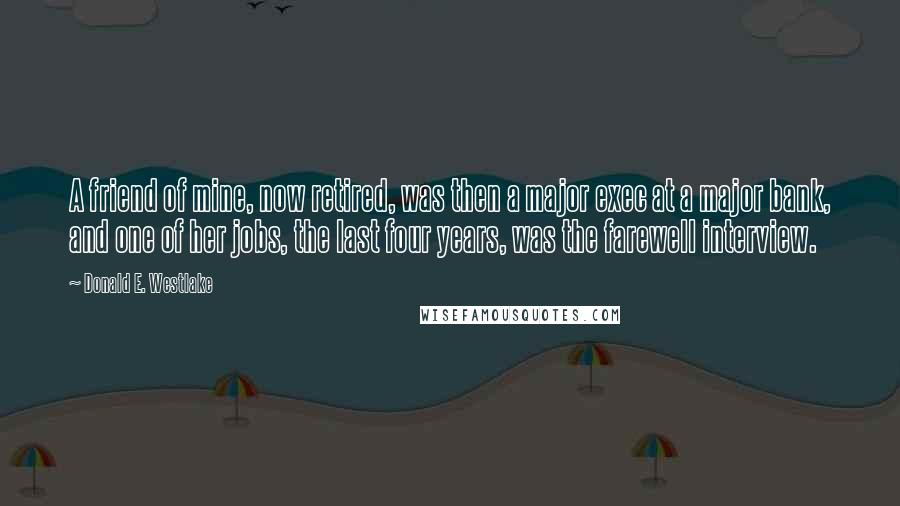 Donald E. Westlake Quotes: A friend of mine, now retired, was then a major exec at a major bank, and one of her jobs, the last four years, was the farewell interview.