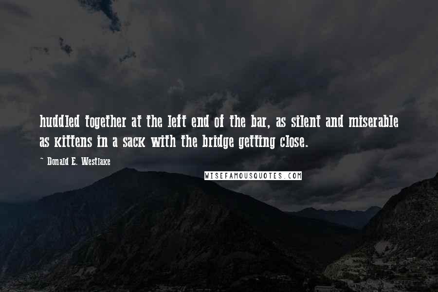 Donald E. Westlake Quotes: huddled together at the left end of the bar, as silent and miserable as kittens in a sack with the bridge getting close.