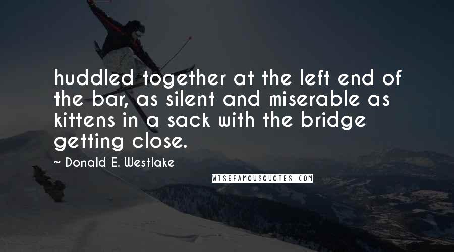 Donald E. Westlake Quotes: huddled together at the left end of the bar, as silent and miserable as kittens in a sack with the bridge getting close.