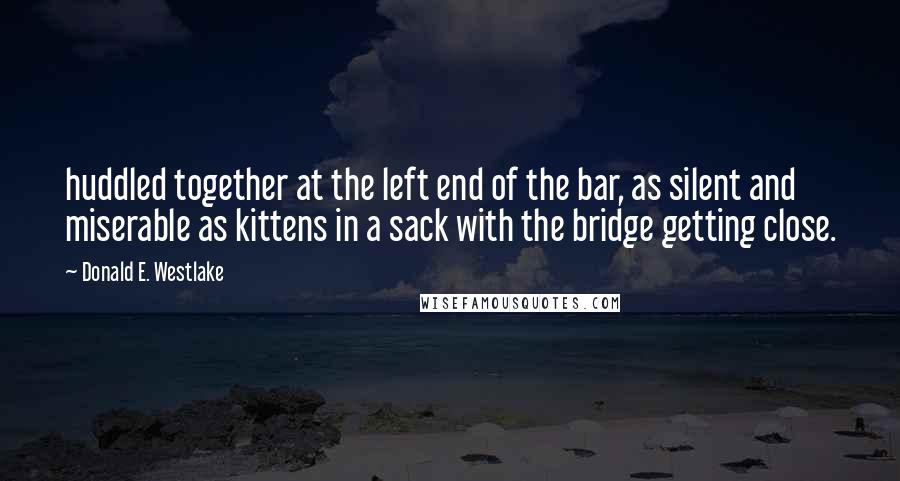 Donald E. Westlake Quotes: huddled together at the left end of the bar, as silent and miserable as kittens in a sack with the bridge getting close.