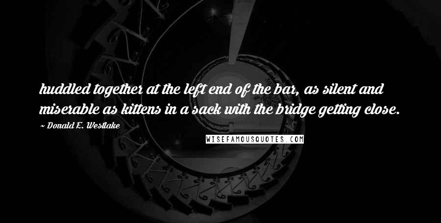 Donald E. Westlake Quotes: huddled together at the left end of the bar, as silent and miserable as kittens in a sack with the bridge getting close.