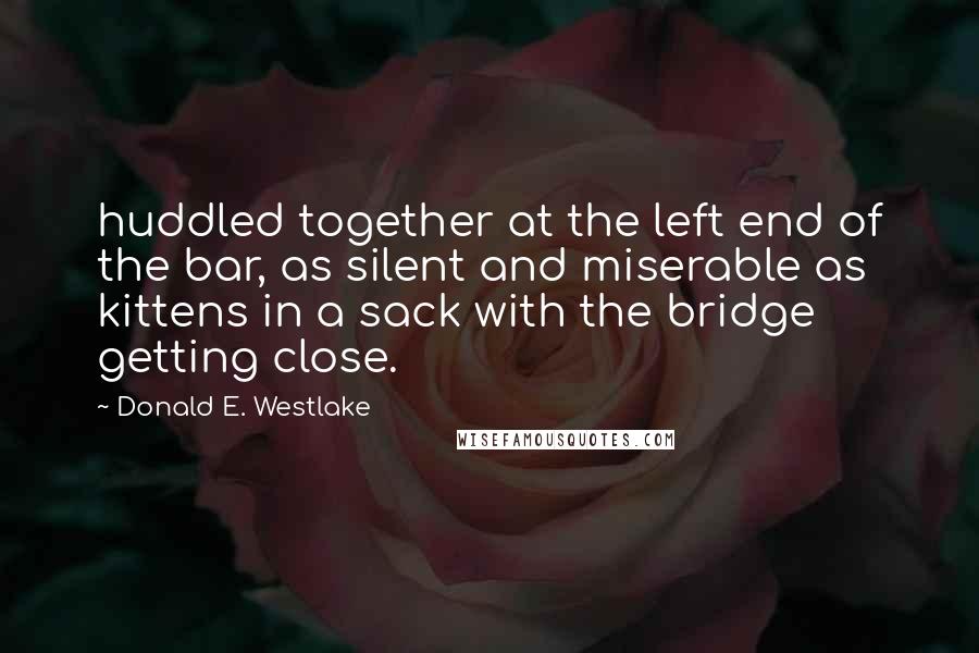 Donald E. Westlake Quotes: huddled together at the left end of the bar, as silent and miserable as kittens in a sack with the bridge getting close.