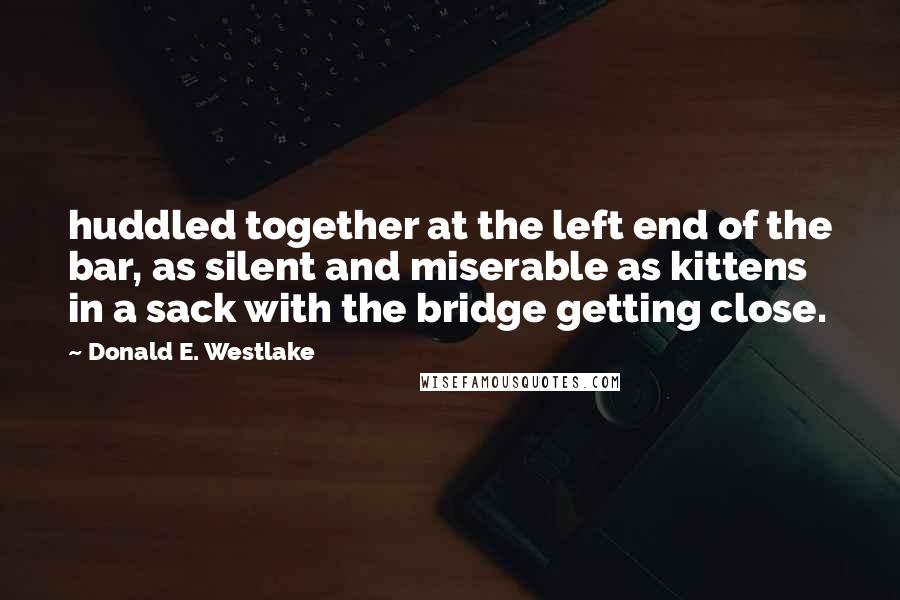 Donald E. Westlake Quotes: huddled together at the left end of the bar, as silent and miserable as kittens in a sack with the bridge getting close.