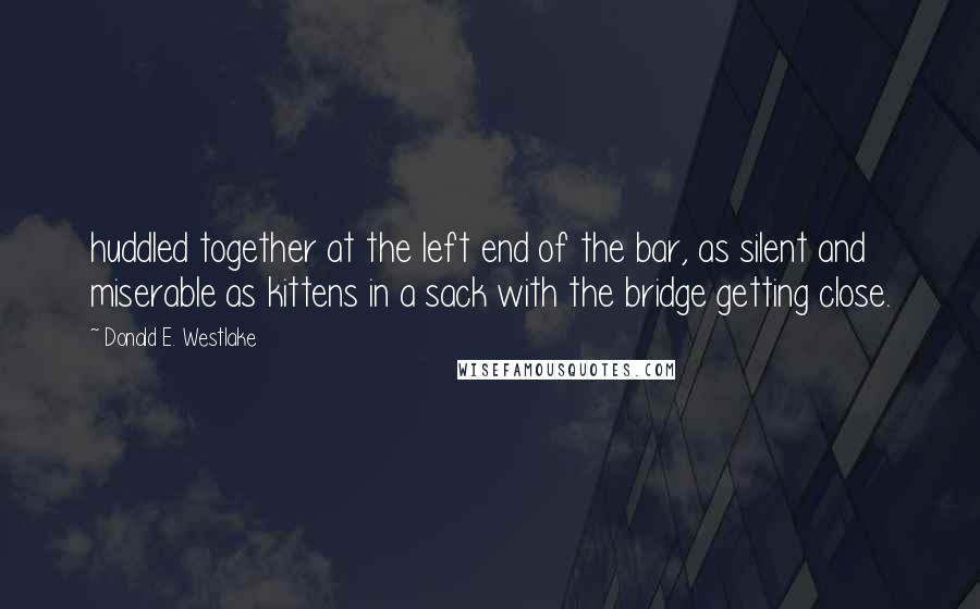 Donald E. Westlake Quotes: huddled together at the left end of the bar, as silent and miserable as kittens in a sack with the bridge getting close.