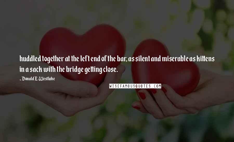 Donald E. Westlake Quotes: huddled together at the left end of the bar, as silent and miserable as kittens in a sack with the bridge getting close.