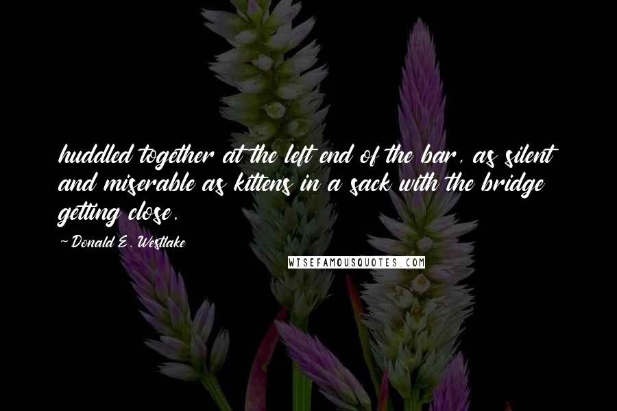 Donald E. Westlake Quotes: huddled together at the left end of the bar, as silent and miserable as kittens in a sack with the bridge getting close.