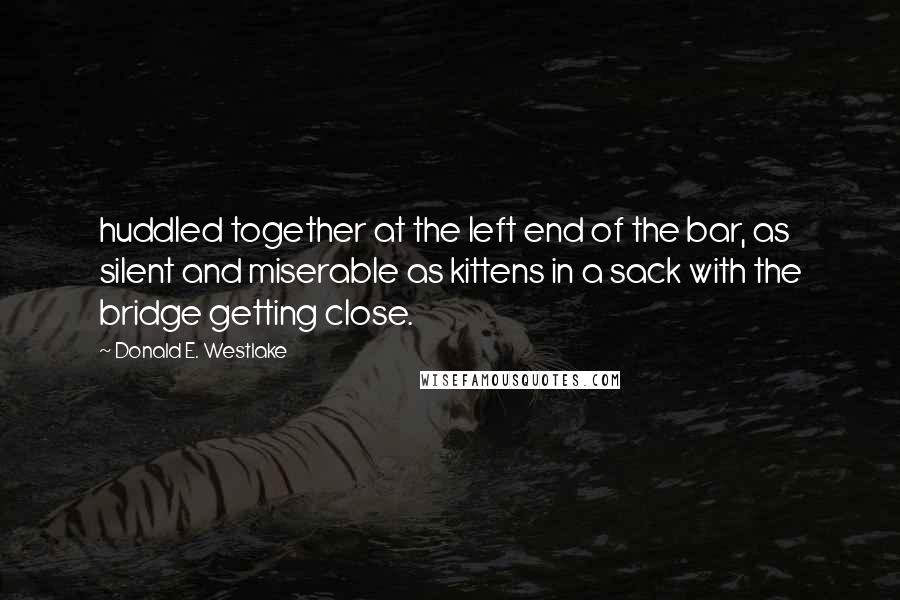 Donald E. Westlake Quotes: huddled together at the left end of the bar, as silent and miserable as kittens in a sack with the bridge getting close.