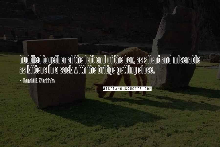 Donald E. Westlake Quotes: huddled together at the left end of the bar, as silent and miserable as kittens in a sack with the bridge getting close.