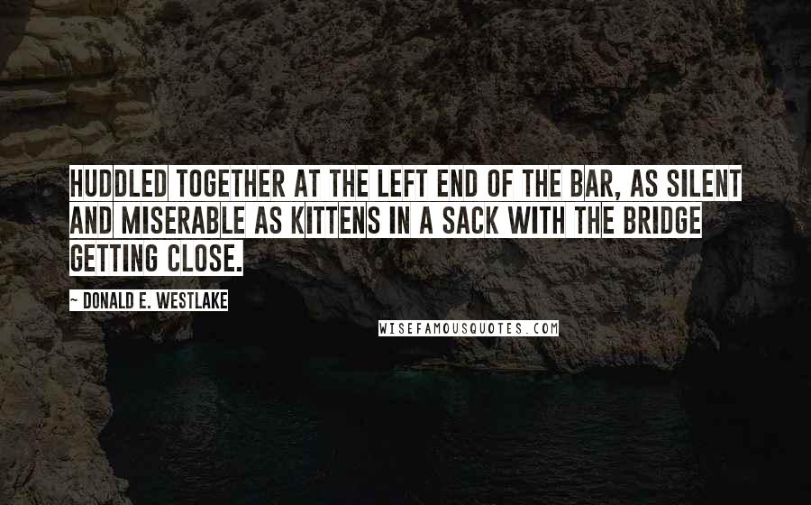 Donald E. Westlake Quotes: huddled together at the left end of the bar, as silent and miserable as kittens in a sack with the bridge getting close.