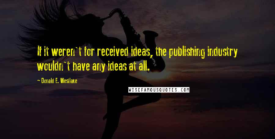Donald E. Westlake Quotes: If it weren't for received ideas, the publishing industry wouldn't have any ideas at all.