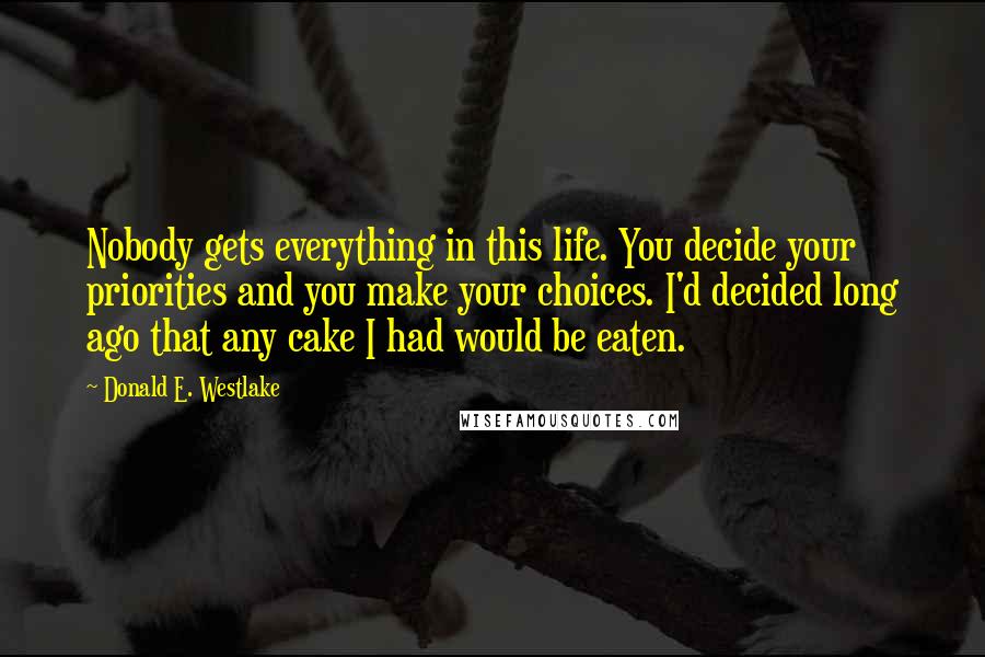 Donald E. Westlake Quotes: Nobody gets everything in this life. You decide your priorities and you make your choices. I'd decided long ago that any cake I had would be eaten.