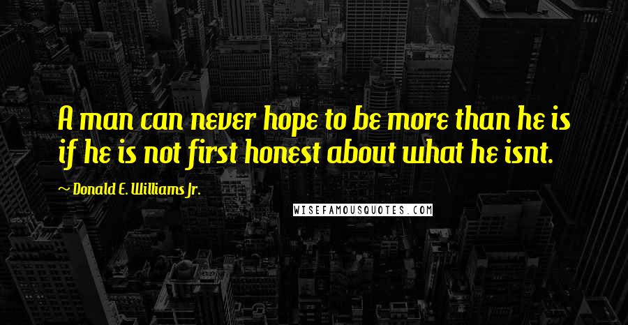 Donald E. Williams Jr. Quotes: A man can never hope to be more than he is if he is not first honest about what he isnt.