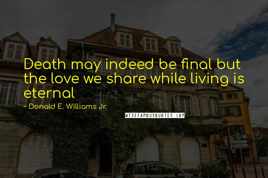Donald E. Williams Jr. Quotes: Death may indeed be final but the love we share while living is eternal