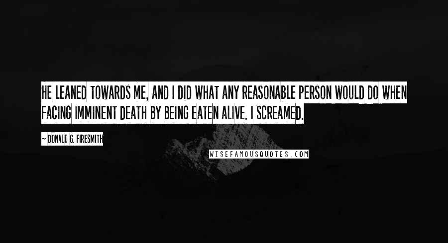 Donald G. Firesmith Quotes: He leaned towards me, and I did what any reasonable person would do when facing imminent death by being eaten alive. I screamed.