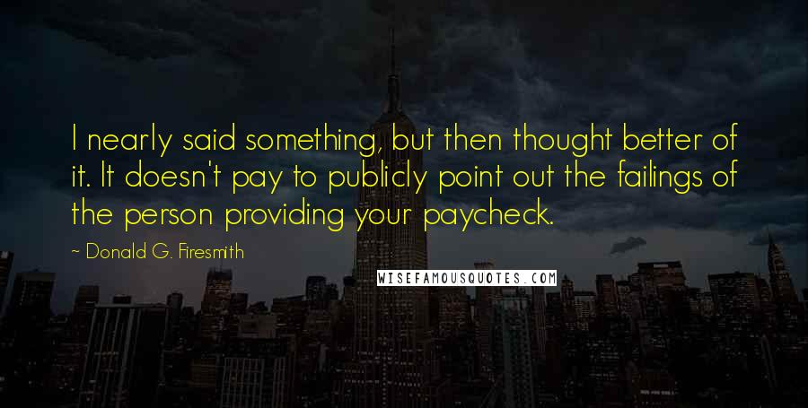 Donald G. Firesmith Quotes: I nearly said something, but then thought better of it. It doesn't pay to publicly point out the failings of the person providing your paycheck.