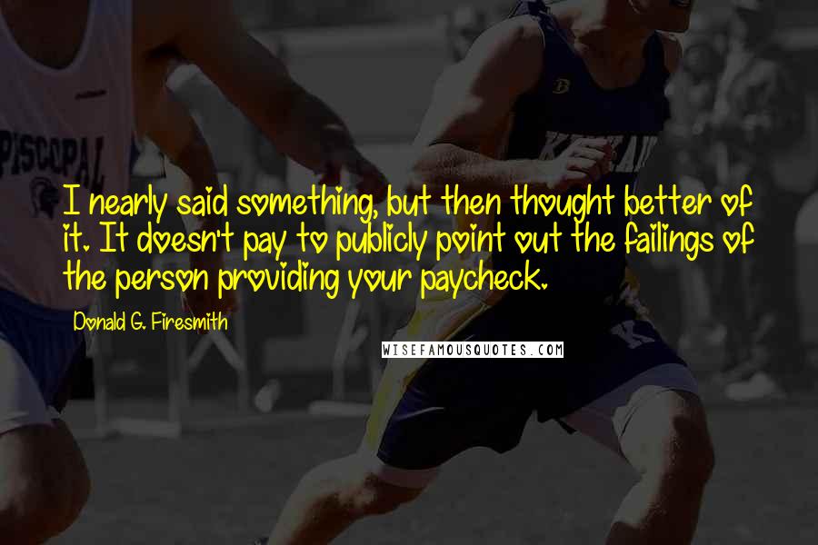 Donald G. Firesmith Quotes: I nearly said something, but then thought better of it. It doesn't pay to publicly point out the failings of the person providing your paycheck.