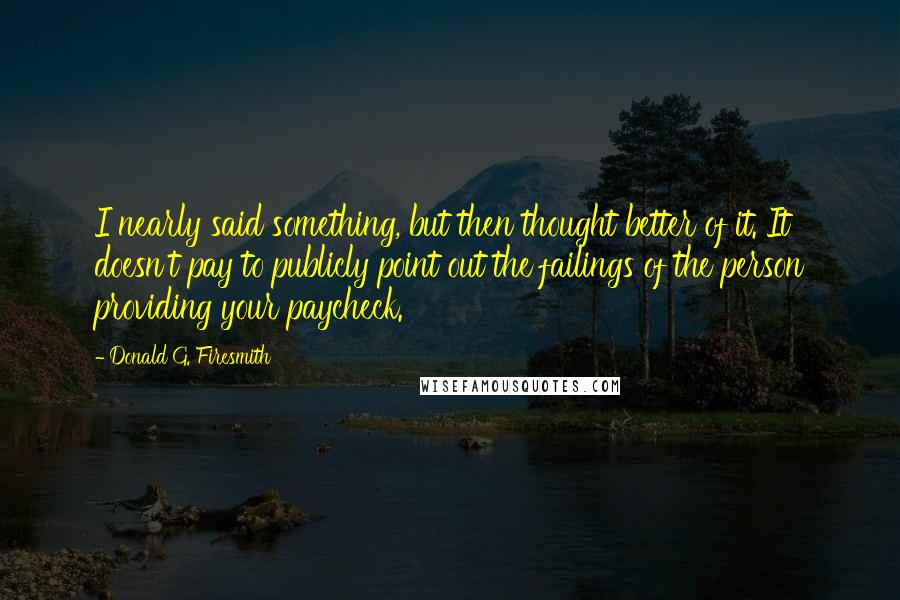 Donald G. Firesmith Quotes: I nearly said something, but then thought better of it. It doesn't pay to publicly point out the failings of the person providing your paycheck.