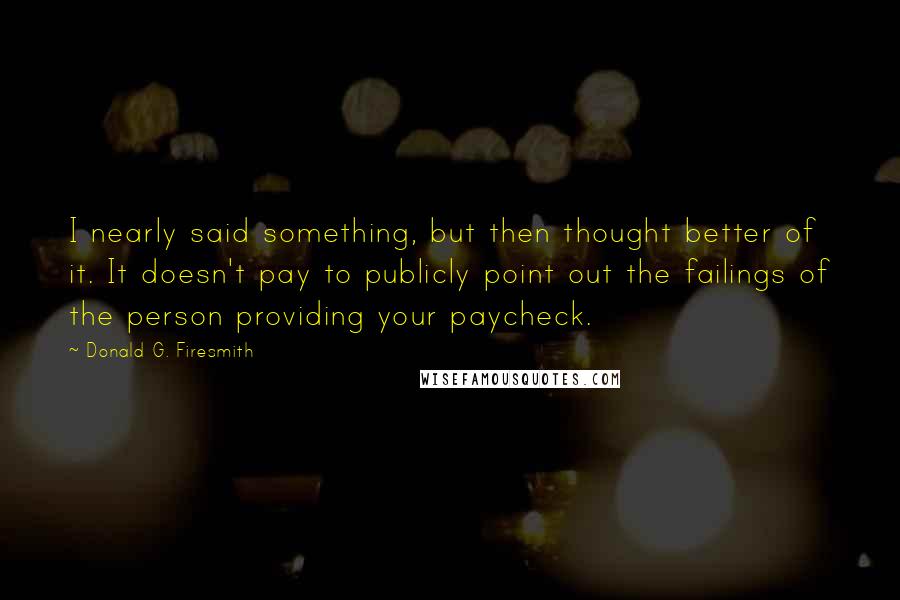 Donald G. Firesmith Quotes: I nearly said something, but then thought better of it. It doesn't pay to publicly point out the failings of the person providing your paycheck.