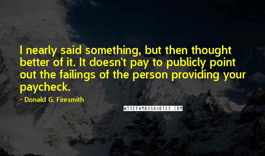 Donald G. Firesmith Quotes: I nearly said something, but then thought better of it. It doesn't pay to publicly point out the failings of the person providing your paycheck.