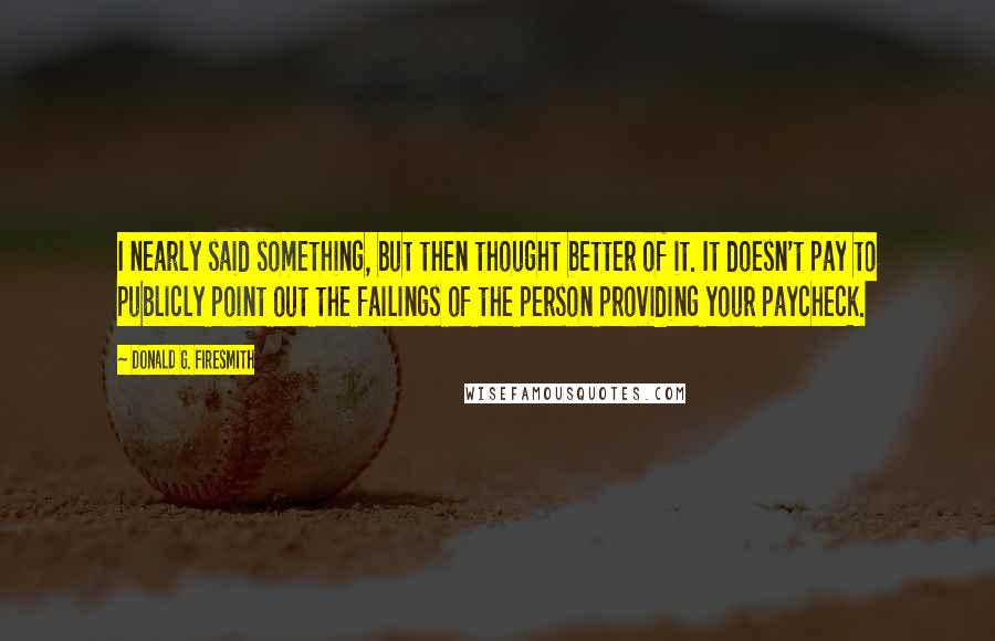 Donald G. Firesmith Quotes: I nearly said something, but then thought better of it. It doesn't pay to publicly point out the failings of the person providing your paycheck.