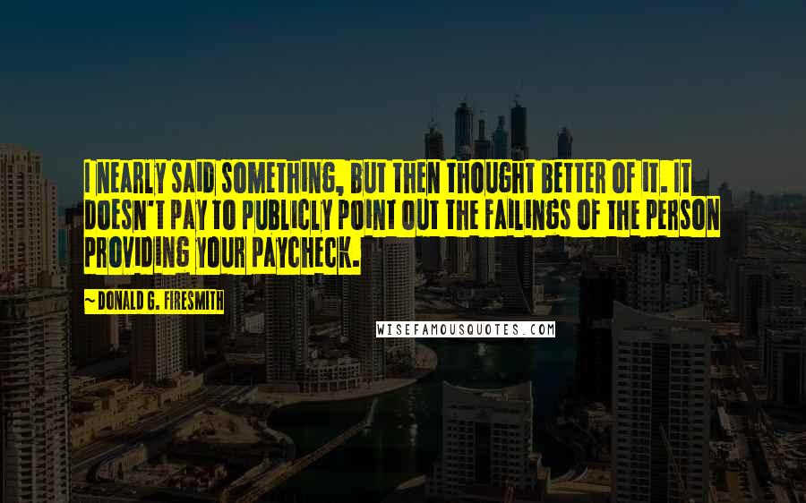 Donald G. Firesmith Quotes: I nearly said something, but then thought better of it. It doesn't pay to publicly point out the failings of the person providing your paycheck.