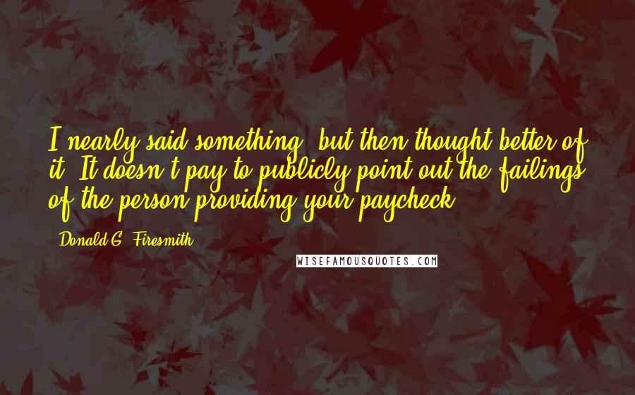 Donald G. Firesmith Quotes: I nearly said something, but then thought better of it. It doesn't pay to publicly point out the failings of the person providing your paycheck.
