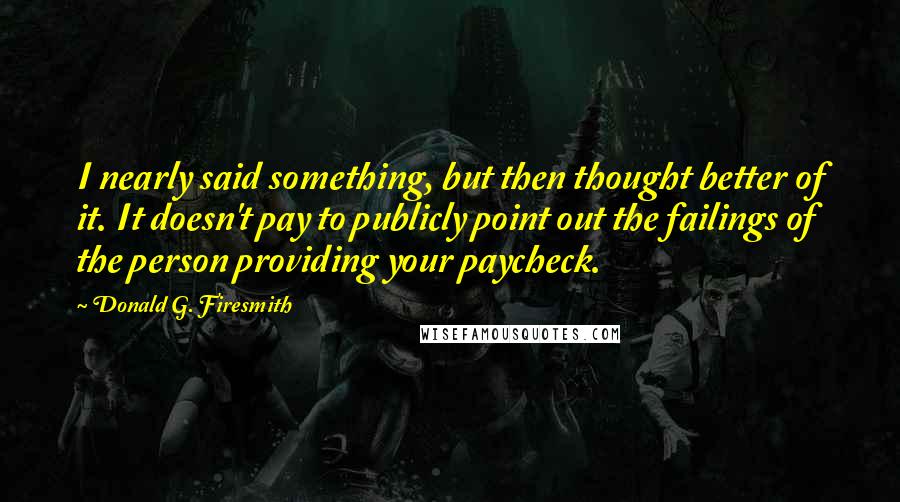 Donald G. Firesmith Quotes: I nearly said something, but then thought better of it. It doesn't pay to publicly point out the failings of the person providing your paycheck.