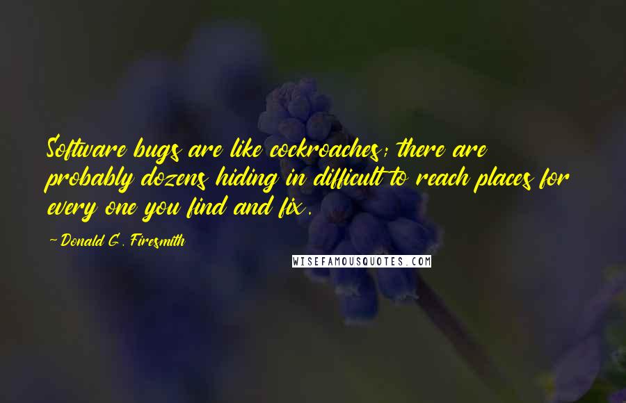 Donald G. Firesmith Quotes: Software bugs are like cockroaches; there are probably dozens hiding in difficult to reach places for every one you find and fix.