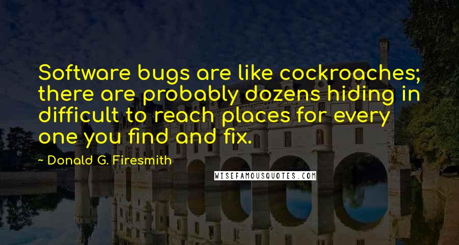 Donald G. Firesmith Quotes: Software bugs are like cockroaches; there are probably dozens hiding in difficult to reach places for every one you find and fix.