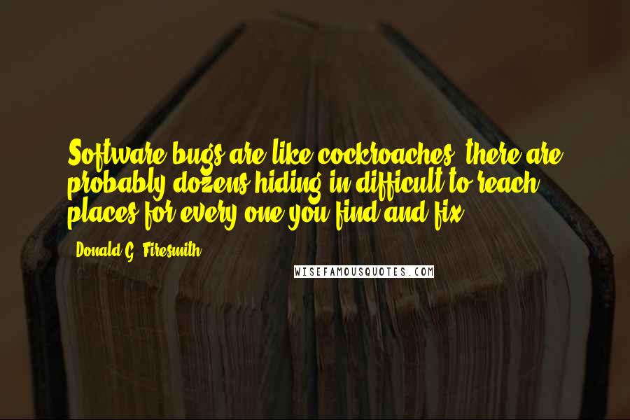 Donald G. Firesmith Quotes: Software bugs are like cockroaches; there are probably dozens hiding in difficult to reach places for every one you find and fix.