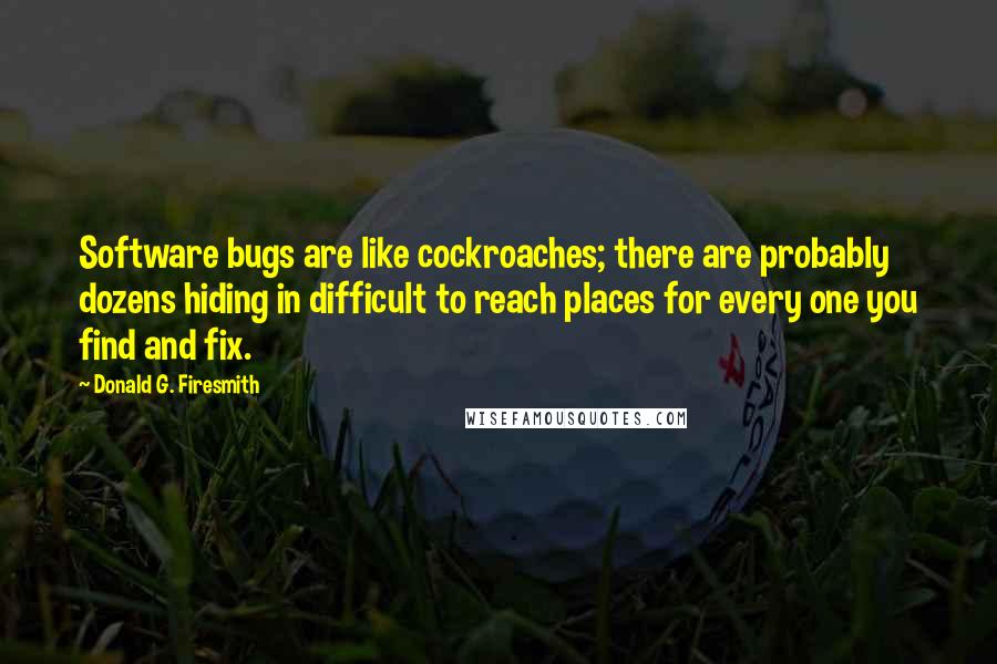 Donald G. Firesmith Quotes: Software bugs are like cockroaches; there are probably dozens hiding in difficult to reach places for every one you find and fix.