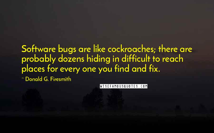 Donald G. Firesmith Quotes: Software bugs are like cockroaches; there are probably dozens hiding in difficult to reach places for every one you find and fix.