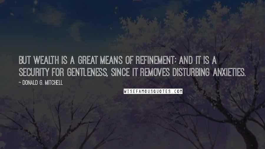 Donald G. Mitchell Quotes: But wealth is a great means of refinement; and it is a security for gentleness, since it removes disturbing anxieties.