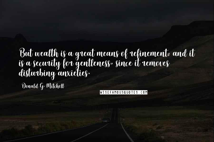 Donald G. Mitchell Quotes: But wealth is a great means of refinement; and it is a security for gentleness, since it removes disturbing anxieties.