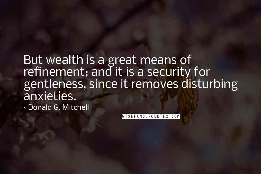 Donald G. Mitchell Quotes: But wealth is a great means of refinement; and it is a security for gentleness, since it removes disturbing anxieties.